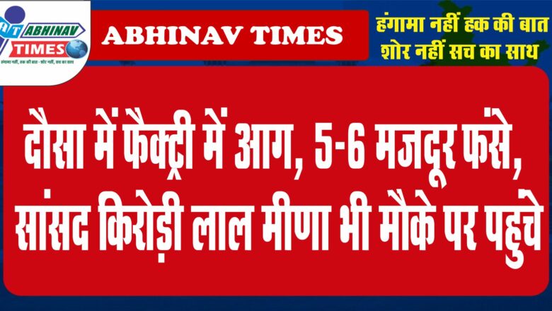 क्रूड ऑयल लाइन के पास दौसा में फैक्ट्री में आग, 5-6 मजदूर फंसे, सांसद किरोड़ी लाल मीणा भी मौके पर पहुंचे