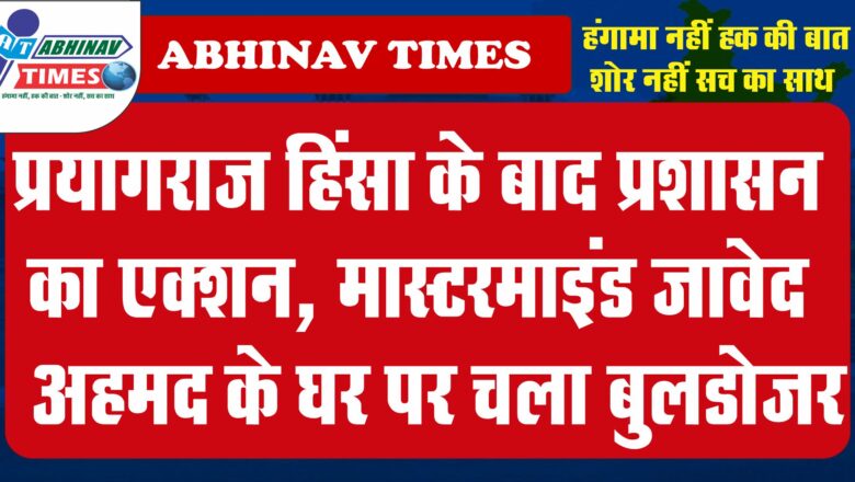 प्रयागराज हिंसा के बाद प्रशासन का एक्शन, मास्टरमाइंड जावेद अहमद के घर पर चला बुलडोजर