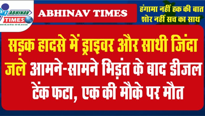 सड़क हादसे में ड्राइवर और साथी जिंदा जले:आमने-सामने भिड़ंत के बाद डीजल टैंक फटा, एक की मौके पर मौत