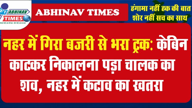 नहर में गिरा बजरी से भरा ट्रक: केबिन काटकर निकालना पड़ा चालक का शव, नहर में कटाव का खतरा