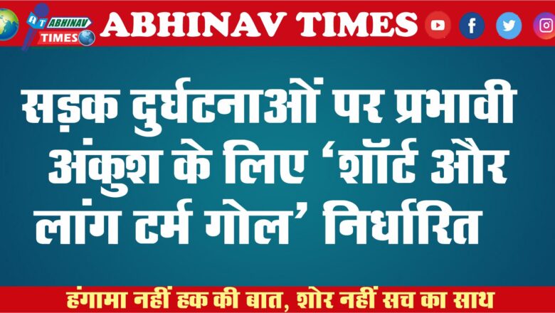 सड़क दुर्घटनाओं पर प्रभावी अंकुश के लिए ‘शाॅर्ट और लांग टर्म गोल’ निर्धारित