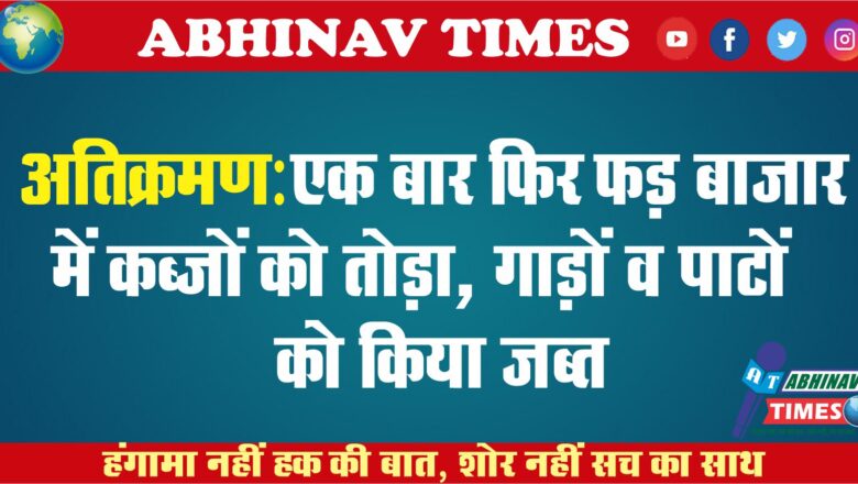 अतिक्रमण: एक बार फिर फड़ बाजार में कब्जों को तोड़ा, गाड़ों व पाटों को जब्त किया