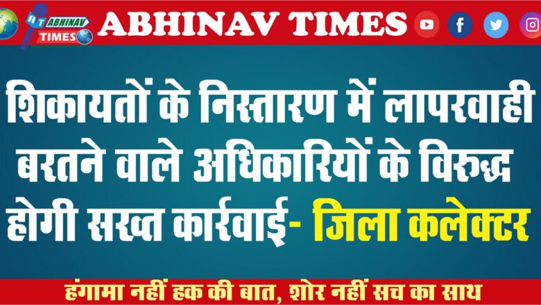 शिकायतों के निस्तारण में लापरवाही बरतने वाले   अधिकारियों के विरुद्ध होगी सख्त कार्रवाई- जिला कलक्टर