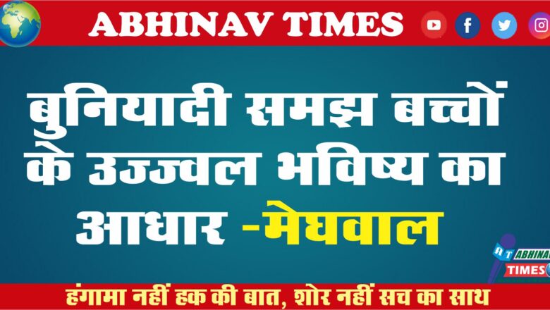 बुनियादी समझ बच्चों के उज्ज्वल भविष्य का आधार -मेघवाल