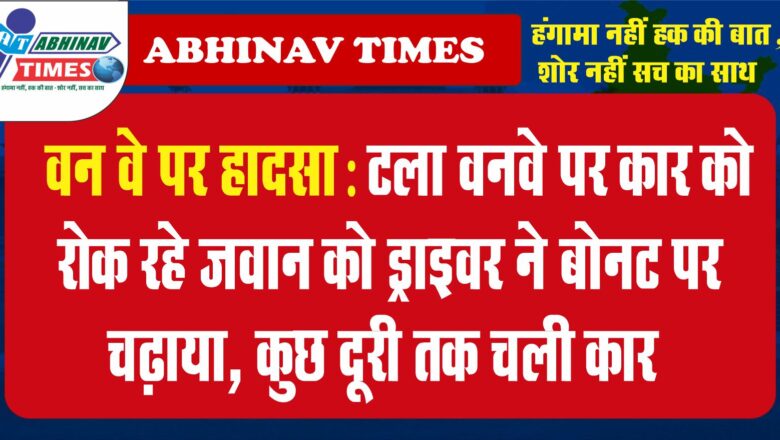 वन वे पर हादसा टला: वनवे पर कार को रोक रहे जवान को ड्राइवर ने बोनट पर चढ़ाया, कुछ दूरी तक चली कार,