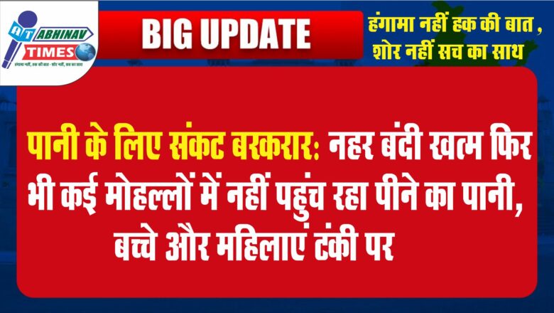 पानी के लिए संकट बरकरार:नहर बंदी खत्म फिर भी कई मोहल्लों में नहीं पहुंच रहा पीने का पानी, बच्चे और महिलाएं टंकी पर