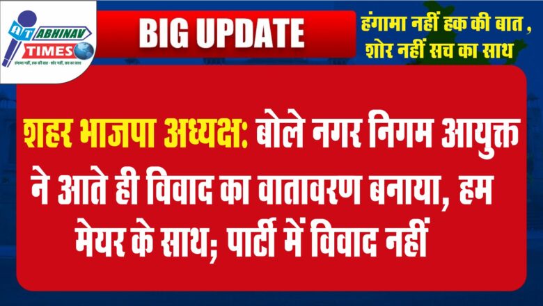 शहर भाजपा अध्यक्ष बोले: नगर निगम आयुक्त ने आते ही विवाद का वातावरण बनाया, हम मेयर के साथ; पार्टी में विवाद नहीं