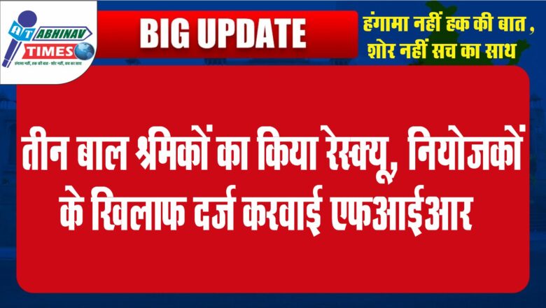 तीन बाल श्रमिकों का किया रेस्क्यू, नियोजकों के खिलाफ दर्ज करवाई एफआईआर