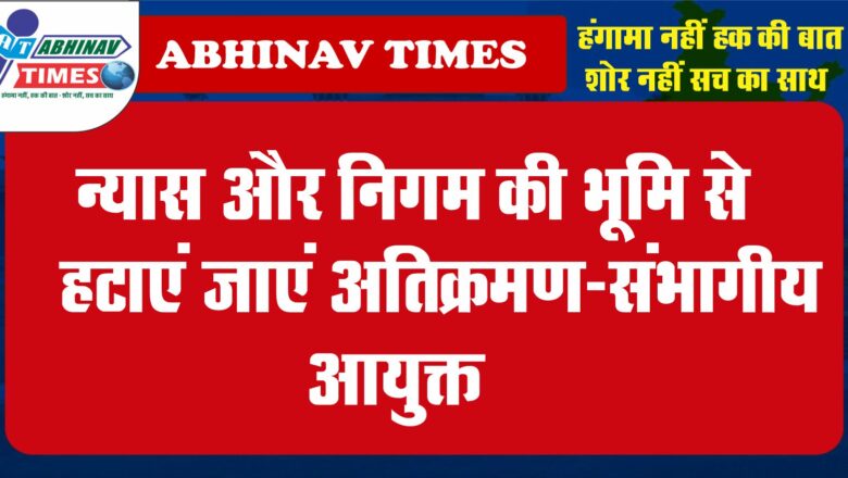 न्यास और निगम की भूमि से हटाएं जाएं अतिक्रमण-संभागीय आयुक्त