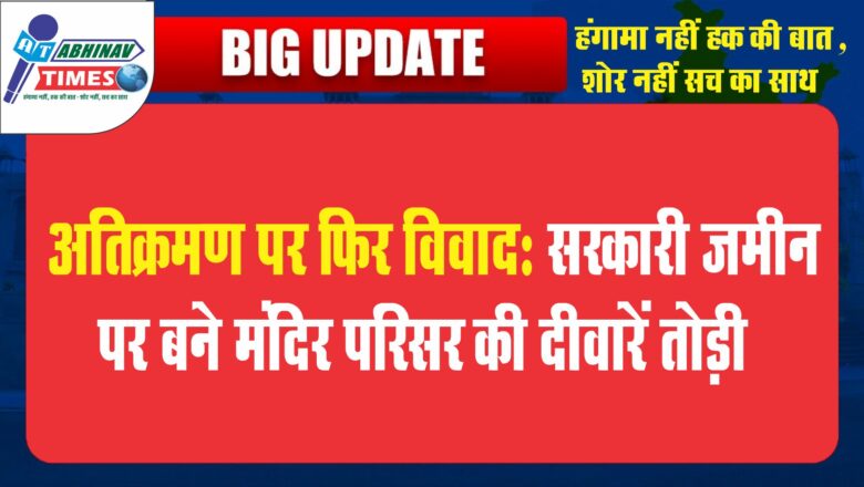 अतिक्रमण पर फिर विवाद:सरकारी जमीन पर बने मंदिर परिसर की दीवारें तोड़ी, मौके पर विरोध हुआ तो मौके से निकले कमिश्नर