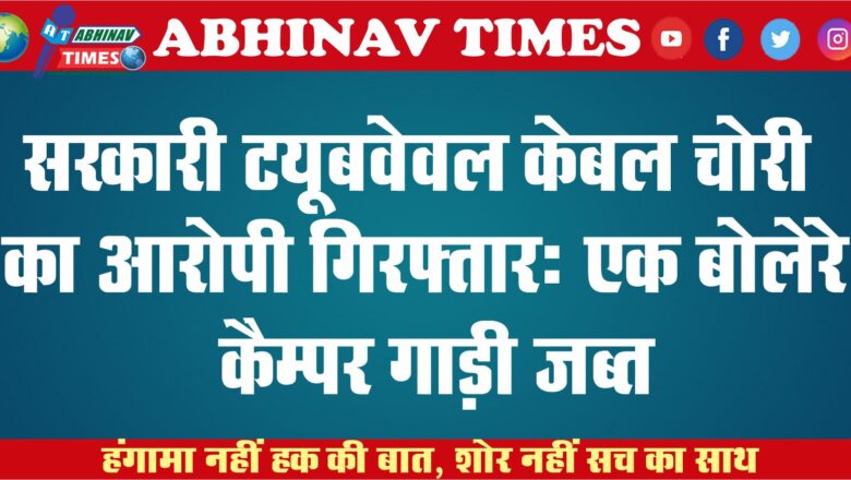 सरकारी ट्यूबवेवल केबल चोरी का आरोपी गिरफ्तार: एक बोलेरे कैम्पर गाड़ी जब्त, दो अन्य महिलाओं की तलाश जारी