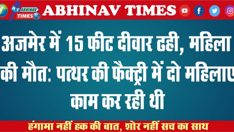 अजमेर में 15 फीट दीवार ढही, महिला की मौत: पत्थर की फैक्ट्री में दो महिलाएं काम कर रही थी, दूसरी फैक्ट्री की दीवार गिरी