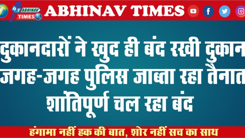 दुकानदारों ने खुद ही बंद रखी दुकान: जगह-जगह पुलिस जाब्ता रहा तैनात, शांतिपूर्ण चल रहा बंद