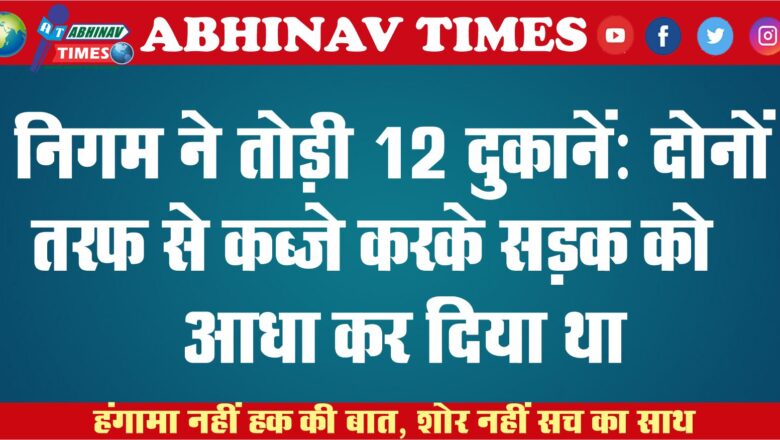 निगम ने तोड़ी 12 दुकानें: दोनों तरफ से कब्जे करके सड़क को आधा कर दिया था