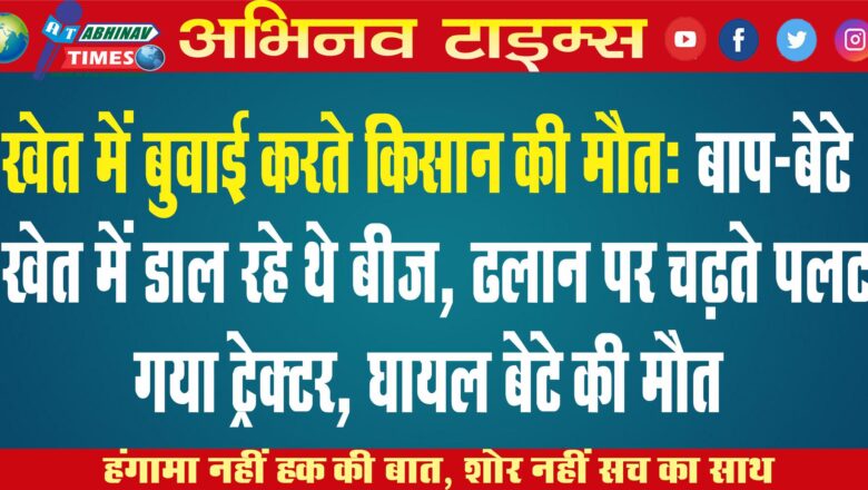 खेत में बुवाई करते किसान की मौत: बाप-बेटे खेत में डाल रहे थे बीज, ढलान पर चढ़ते पलट गया ट्रेक्टर, घायल बेटे की मौत