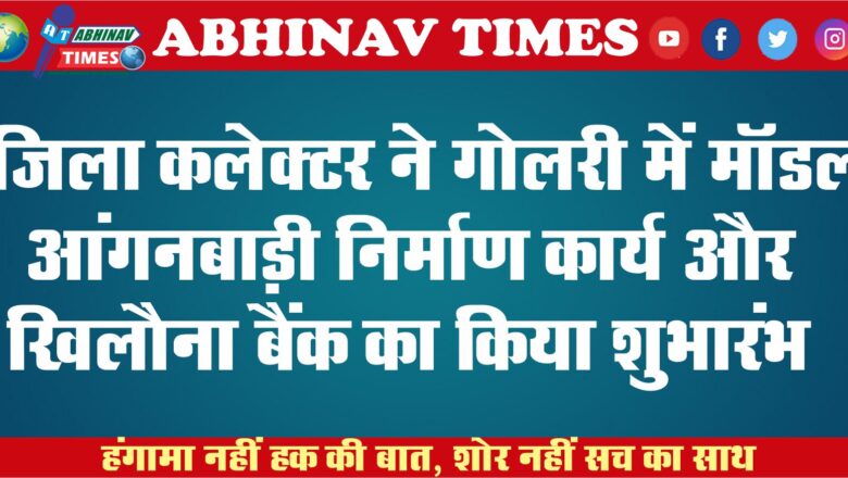 जिला कलेक्टर ने गोलरी में मॉडल आंगनबाड़ी निर्माण कार्य और खिलौना बैंक का किया शुभारंभ