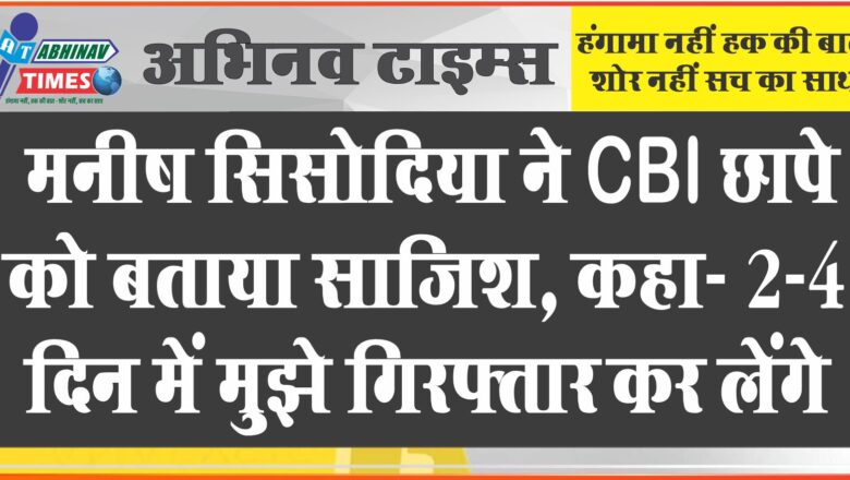 मनीष सिसोदिया ने CBI छापे को बताया साजिश, कहा- 2-4 दिन में मुझे गिरफ्तार कर लेंगे