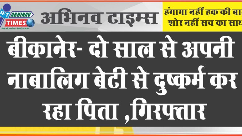 बीकानेर- दो साल से अपनी नाबालिग बेटी से दुष्कर्म कर रहा पिता ,गिरफ्तार