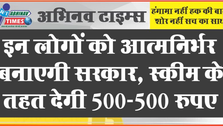 इन लोगों को आत्मनिर्भर बनाएगी सरकार, स्कीम के तहत देगी 500-500 रुपए