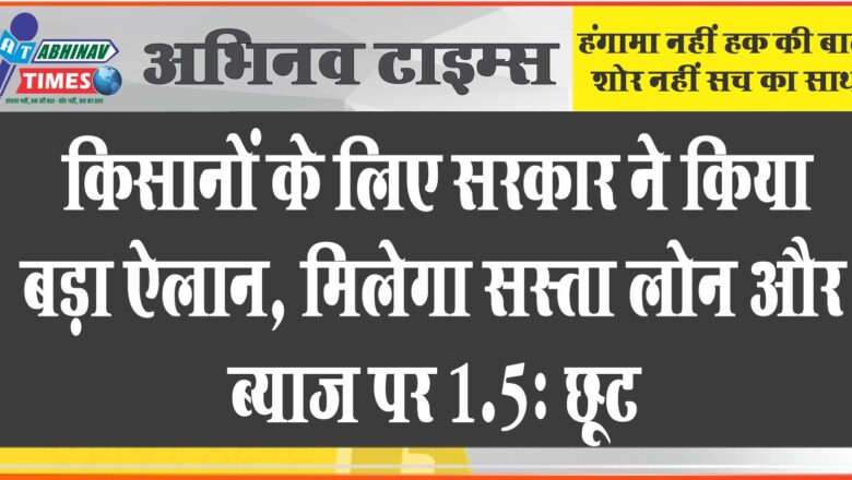 किसानों के लिए सरकार ने किया बड़ा एलान, मिलेगा सस्ता लोन और ब्याज पर 1.5% छूट