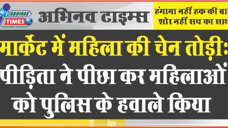 मार्केट में महिला की चेन तोड़ी: पीड़िता ने पीछा कर महिलाओं को पुलिस के हवाले किया