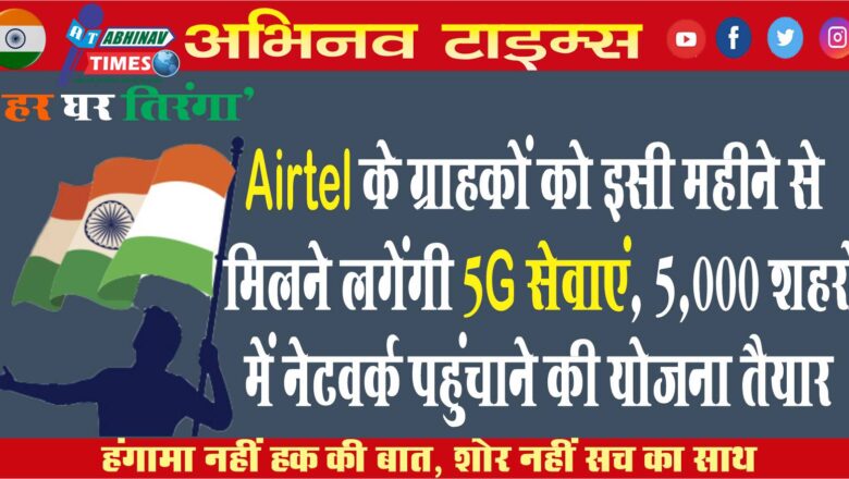 Airtel के ग्राहकों को इसी महीने से मिलने लगेंगी 5G सेवाएं, 5,000 शहरों में नेटवर्क पहुंचाने की योजना तैयार