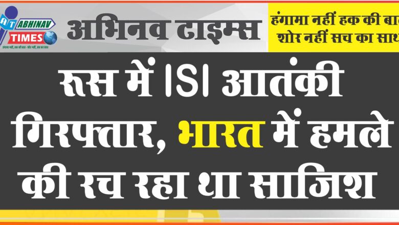 रूस में ISIS आतंकी गिरफ्तार, भारत में हमले की रच रहा था साजिश