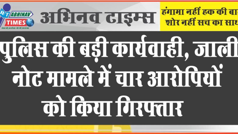 पुलिस की बड़ी कार्यवाही, जाली नोट मामले में चार आरोपियों को किया गिरफ्तार