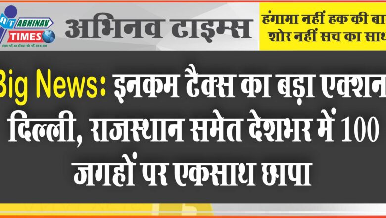 इनकम टैक्स का बड़ा एक्शन; दिल्ली, राजस्थान समेत देशभर में 100 जगहों पर एकसाथ छापा