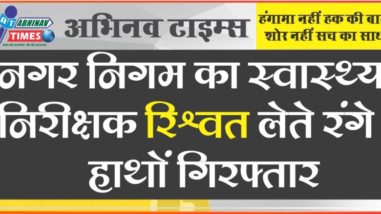 नगर निगम का स्वास्थ्य निरीक्षक रिश्वत लेते रंगे हाथों गिरफ्तार