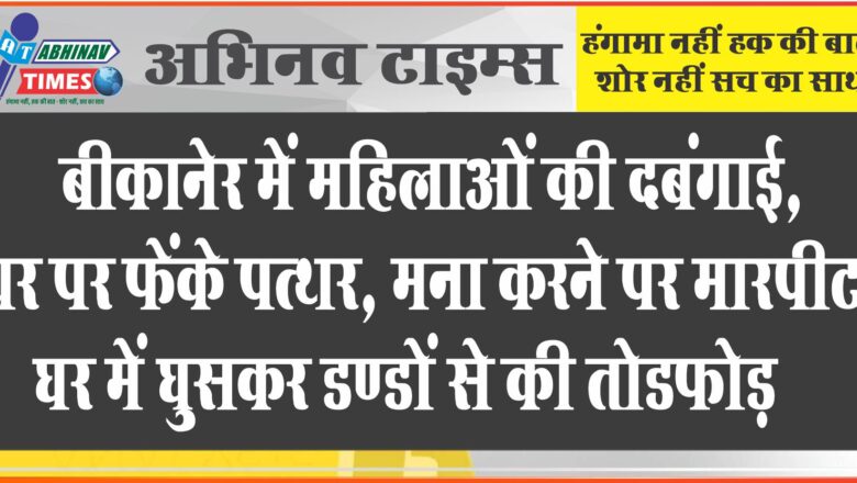 बीकानेर में महिलाओं की दबंगाई: घर पर फेंके पत्थर, मना करने पर मारपीट, घर में घुसकर डण्डों से की तोडफ़ोड़