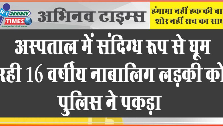 अस्पताल में संदिग्ध रूप से घूम रही 16 वर्षीय नाबालिग लड़की को पुलिस ने पकड़ा