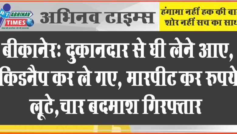 बीकानेरः दुकानदार से घी लेने आए, किडनैप कर ले गए, मारपीट कर रुपये लूटे,चार बदमाश गिरफ्तार