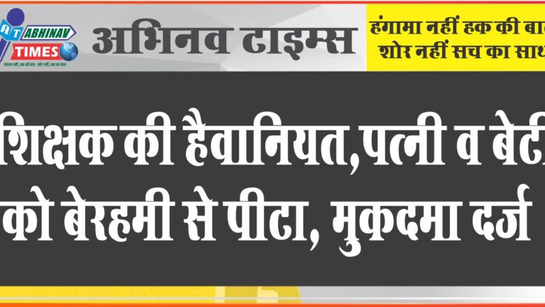 पत्नी व बेटी को बेरहमी से पीटा:अर्द्धनग्न अवस्था में पत्नी दहाड़े मार कर रो रही थी, शिक्षक घर में बैठ करता रहा भोजन