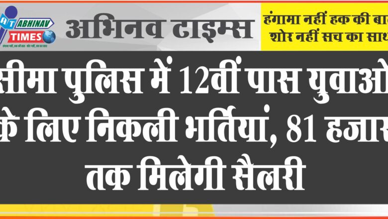 सीमा पुलिस में 12वीं पास युवाओं के लिए निकली भर्तियां:फिजिकल टेस्ट से होगा सिलेक्शन, 81 हजार तक मिलेगी सैलरी