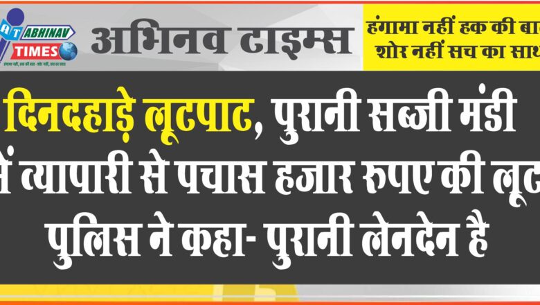 दिनदहाड़े लूटपाट, पुरानी सब्जी मंडी में व्यापारी से पचास हजार रुपए की लूट, पुलिस ने कहा- पुरानी लेनदेन है