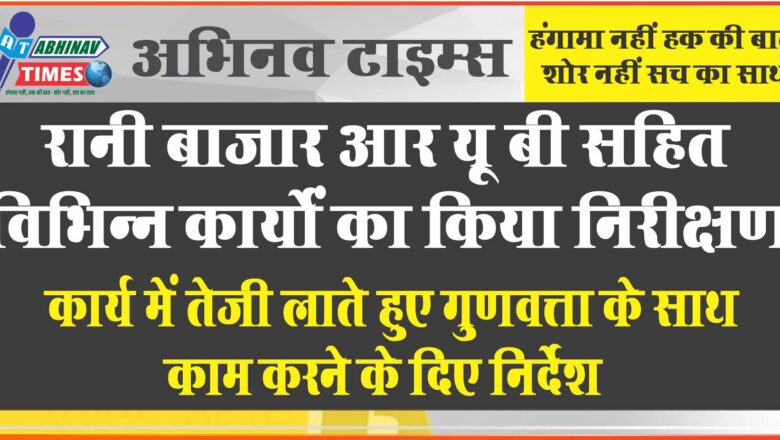 रानी बाजार आर यू बी सहित विभिन्न कार्यों का किया निरीक्षण, कार्य में तेजी लाते हुए गुणवत्ता के साथ काम करने के दिए निर्देश