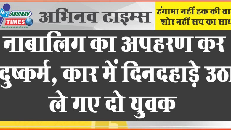 नाबालिग का अपहरण कर दुष्कर्म: कार में दिनदहाड़े उठा ले गए दो युवक, जांच में जुटी पुलिस