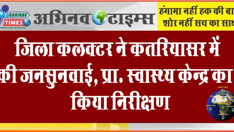 जिला कलक्टर ने कतरियासर में की जनसुनवाई, प्रा. स्वास्थ्य केन्द्र का किया निरीक्षण