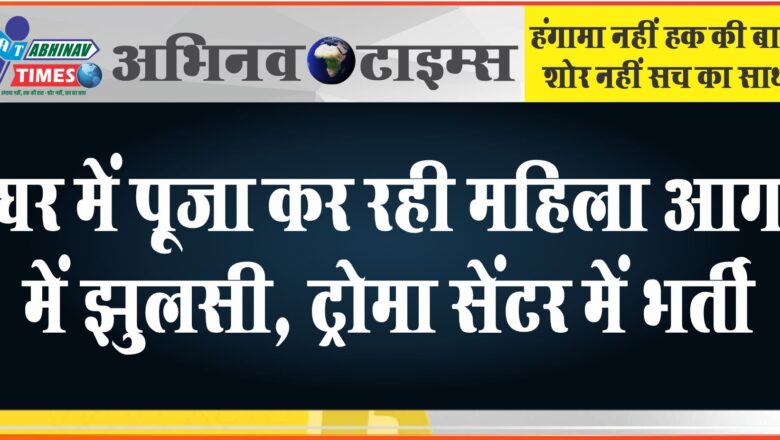 घर में पूजा कर रही महिला आग की चपेट में आई, गंभीर हालत में ट्रोमा सेंटर में भर्ती