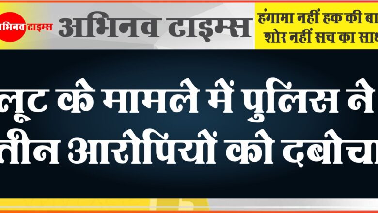 लूट के मामले में पुलिस ने तीन आरोपियों को दबोचा