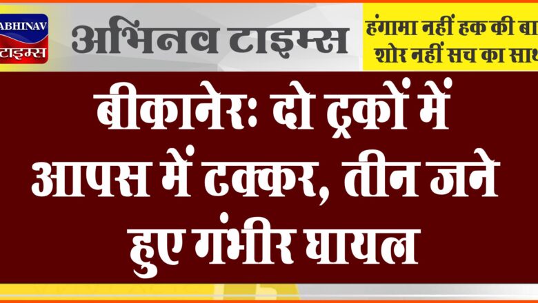 बीकानेर: दो ट्रकों में आपस में टक्कर, तीन जने हुए गंभीर घायल