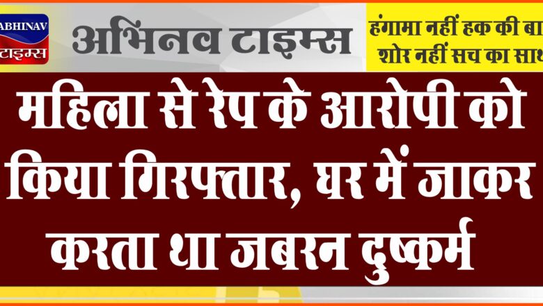 महिला से रेप के आरोपी को किया गिरफ्तार:घर में जाकर करता था जबरन दुष्कर्म, पुलिस कर रही पूछताछ