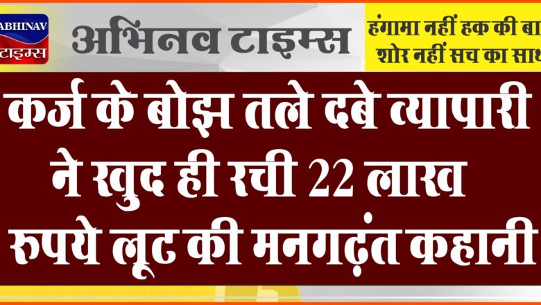 कर्ज के बोझ तले दबे व्यापारी ने खुद ही रच डाली 22 लाख रुपये लूट की मनगढ़ंत कहानी