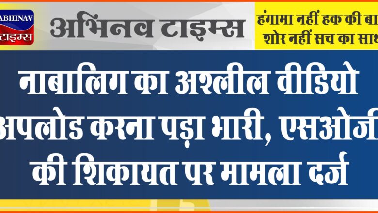 नाबालिग का अश्लील वीडियो अपलोड करना पड़ा भारी: एसओजी की शिकायत पर मामला दर्ज