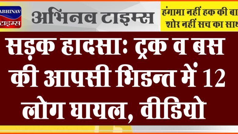 सड़क हादसा : ट्रक व बस की आपसी भिडन्त में 12 लोग घायल, वीडियो