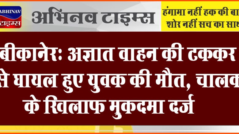 बीकानेर: अज्ञात वाहन की टक्कर से घायल हुए युवक की मौत, चालक के खिलाफ मुकदमा दर्ज