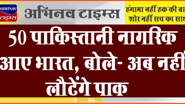 50 पाकिस्तानी नागरिक आए भारत, बोले- अब नहीं लौटेंगे पाक