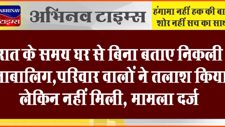 रात के समय घर से बिना बताए निकली नाबालिग:परिवार वालों ने तलाश किया, लेकिन नहीं मिली, मामला दर्ज कराया