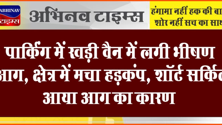 पार्किंग में खड़ी वैन में लगी भीषण आग:क्षेत्र में मचा हड़कंप, शॉर्ट सर्किट आया आग का कारण